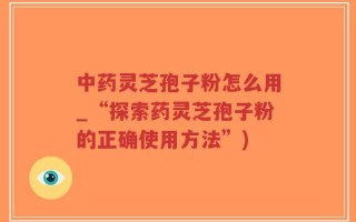 中药灵芝孢子粉怎么用_“探索药灵芝孢子粉的正确使用方法”)