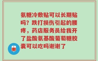氨糖冷敷贴可以长期贴吗？跌打损伤引起的腰疼，药店服务员给我开了盐酸氨基酸葡萄糖胶囊可以吃吗谢谢了
