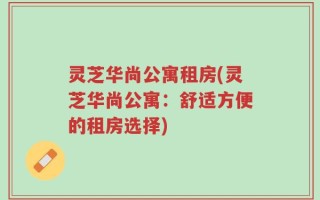灵芝华尚公寓租房(灵芝华尚公寓：舒适方便的租房选择)