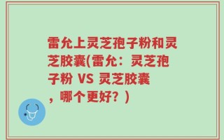 雷允上灵芝孢子粉和灵芝胶囊(雷允：灵芝孢子粉 VS 灵芝胶囊，哪个更好？)