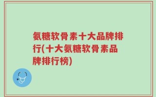 氨糖软骨素十大品牌排行(十大氨糖软骨素品牌排行榜)