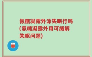 氨糖凝露外涂失眠行吗(氨糖凝露外用可缓解失眠问题)