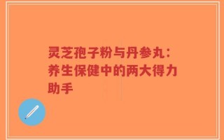 灵芝孢子粉与丹参丸：养生保健中的两大得力助手