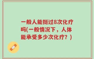 一般人能挺过8次化疗吗(一般情况下，人体能承受多少次化疗？)