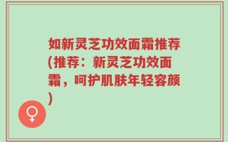 如新灵芝功效面霜推荐(推荐：新灵芝功效面霜，呵护肌肤年轻容颜)