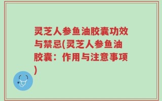 灵芝人参鱼油胶囊功效与禁忌(灵芝人参鱼油胶囊：作用与注意事项)