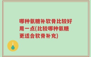 哪种氨糖补软骨比较好用一点(比较哪种氨糖更适合软骨补充)