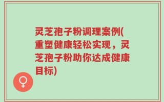 灵芝孢子粉调理案例(重塑健康轻松实现，灵芝孢子粉助你达成健康目标)