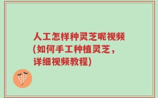 人工怎样种灵芝呢视频(如何手工种植灵芝，详细视频教程)