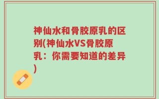 神仙水和骨胶原乳的区别(神仙水VS骨胶原乳：你需要知道的差异)