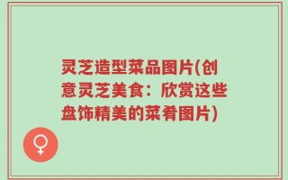 灵芝造型菜品图片(创意灵芝美食：欣赏这些盘饰精美的菜肴图片)