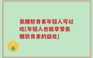 氨糖软骨素年轻人可以吃(年轻人也能享受氨糖软骨素的益处)