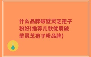 什么品牌破壁灵芝孢子粉好(推荐几款优质破壁灵芝孢子粉品牌)