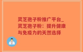 灵芝孢子粉推广平台_灵芝孢子粉：提升健康与免疫力的天然选择