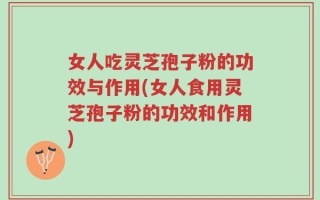 女人吃灵芝孢子粉的功效与作用(女人食用灵芝孢子粉的功效和作用)