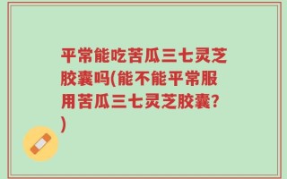 平常能吃苦瓜三七灵芝胶囊吗(能不能平常服用苦瓜三七灵芝胶囊？)