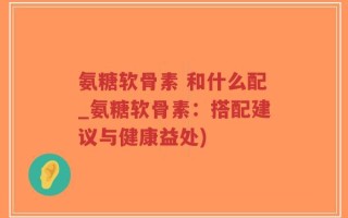 氨糖软骨素 和什么配_氨糖软骨素：搭配建议与健康益处)