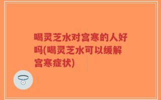 喝灵芝水对宫寒的人好吗(喝灵芝水可以缓解宫寒症状)