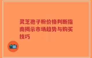 灵芝孢子粉价格判断指南揭示市场趋势与购买技巧