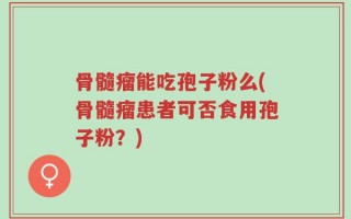 骨髓瘤能吃孢子粉么(骨髓瘤患者可否食用孢子粉？)