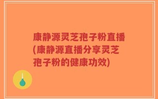 康静源灵芝孢子粉直播(康静源直播分享灵芝孢子粉的健康功效)