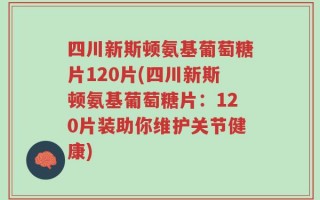 四川新斯顿氨基葡萄糖片120片(四川新斯顿氨基葡萄糖片：120片装助你维护关节健康)