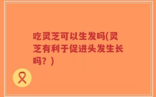 吃灵芝可以生发吗(灵芝有利于促进头发生长吗？)
