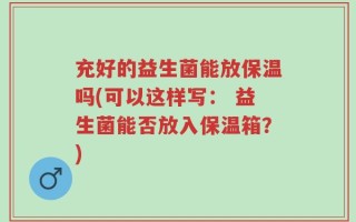充好的益生菌能放保温吗(可以这样写： 益生菌能否放入保温箱？)