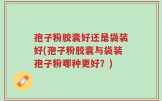 孢子粉胶囊好还是袋装好(孢子粉胶囊与袋装孢子粉哪种更好？)