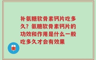 补氨糖软骨素钙片吃多久？氨糖软骨素钙片的功效和作用是什么一般吃多久才会有效果