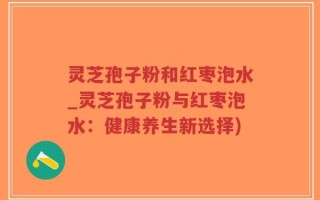 灵芝孢子粉和红枣泡水_灵芝孢子粉与红枣泡水：健康养生新选择)
