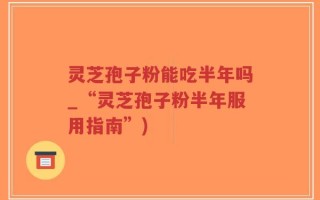 灵芝孢子粉能吃半年吗_“灵芝孢子粉半年服用指南”)