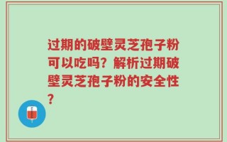 过期的破壁灵芝孢子粉可以吃吗？解析过期破壁灵芝孢子粉的安全性？
