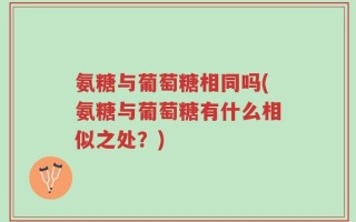 氨糖与葡萄糖相同吗(氨糖与葡萄糖有什么相似之处？)