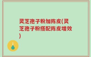 灵芝孢子粉加陈皮(灵芝孢子粉搭配陈皮增效)