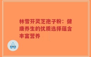 林雪芬灵芝孢子粉：健康养生的优质选择蕴含丰富营养