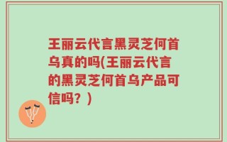 王丽云代言黑灵芝何首乌真的吗(王丽云代言的黑灵芝何首乌产品可信吗？)