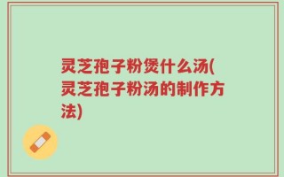 灵芝孢子粉煲什么汤(灵芝孢子粉汤的制作方法)