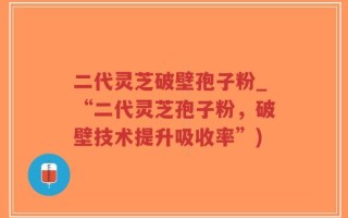 二代灵芝破壁孢子粉_“二代灵芝孢子粉，破壁技术提升吸收率”)