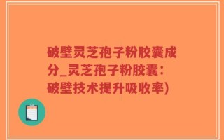 破壁灵芝孢子粉胶囊成分_灵芝孢子粉胶囊：破壁技术提升吸收率)