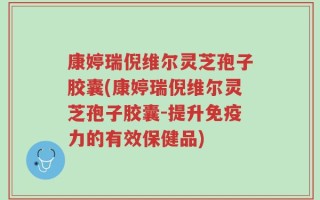 康婷瑞倪维尔灵芝孢子胶囊(康婷瑞倪维尔灵芝孢子胶囊-提升免疫力的有效保健品)