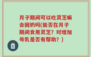 月子期间可以吃灵芝嘛会回奶吗(能否在月子期间食用灵芝？对增加母乳是否有帮助？)