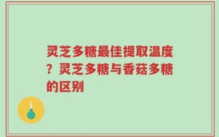 灵芝多糖最佳提取温度？灵芝多糖与香菇多糖的区别