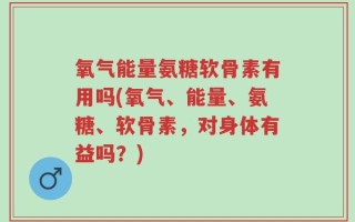 氧气能量氨糖软骨素有用吗(氧气、能量、氨糖、软骨素，对身体有益吗？)