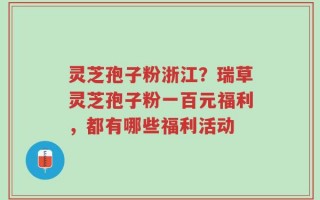 灵芝孢子粉浙江？瑞草灵芝孢子粉一百元福利，都有哪些福利活动