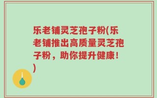 乐老铺灵芝孢子粉(乐老铺推出高质量灵芝孢子粉，助你提升健康！)