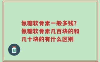 氨糖软骨素一般多钱？氨糖软骨素几百块的和几十块的有什么区别