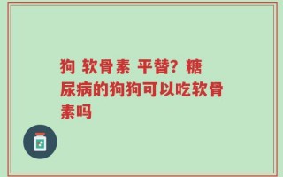 狗 软骨素 平替？糖尿病的狗狗可以吃软骨素吗