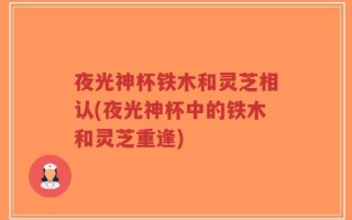 夜光神杯铁木和灵芝相认(夜光神杯中的铁木和灵芝重逢)