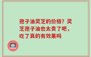 孢子油灵芝的价格？灵芝孢子油也太贵了吧，吃了真的有效果吗